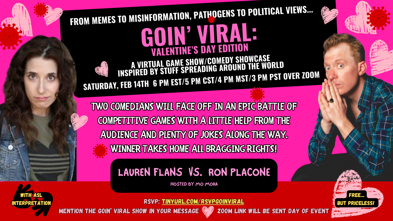 From Memes to Misinformation, Pathogens to Political Views, Goin VIral Valentines Day Edition, a Virtual Comedy Show/Showcase inspired by stuff spreading around the world, Saturday February 14th 6 pm EST/ 5 pm CST/4 pm MST/3 pm PST over Zoom, two comedians will face off in an epic battle of competitve games with a little help from the audience and plenty of jokes along the way. WInner takes home all bragging rights! Lauren Flans vs. Ron Placone, hosted by Mo Mora. Free but priceless. With ASL interpretation. RSVP tinyurl.com/rsvpgoinviral, mention the goin viral show in your message, Zoom link will be sent day of event.