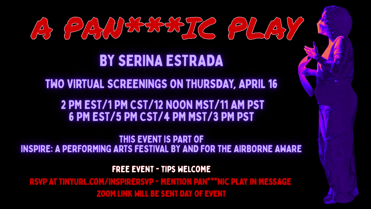 A Pandemic Play by serina estrada  Two virtual screenings on Thursday, april 16    2 PM EST/1 Pm CST/12 noon mst/11 am pst 6 pm EST/5 Pm CST/4 Pm mst/3 PM pst   this event is part of inspire: a performing arts festival by and for the airborne aware  free event - tips welcome To get the Zoom link, rSVP at tinyurl.com/inspirersvp - mention Pandemic Play in message  zoom link will be sent day of event