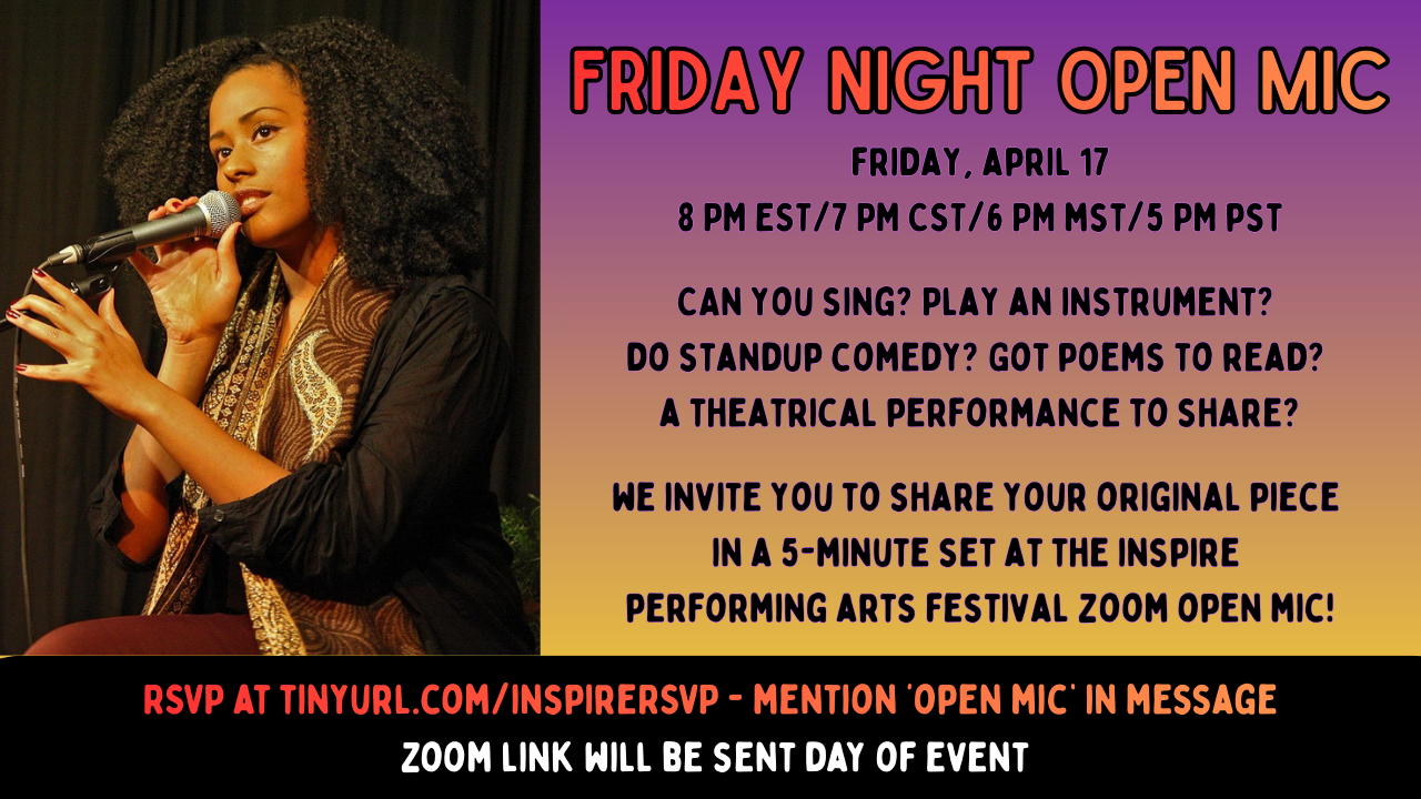 Friday Night Open Mic.  friday, april 17 8 PM EST/7 PM CST/6 PM mst/5 PM pst  Can you sing? Play an instrument?  do standup comedy? Got poems to read?  a theatrical performance to share?  we invite you to share your original piece  in a 5-minute set at the inspire  performing arts festival zoom open mic! RSVP at tinyurl.com/inspireRSVP - mention ‘open mic’ in message  zoom link will be sent day of event.