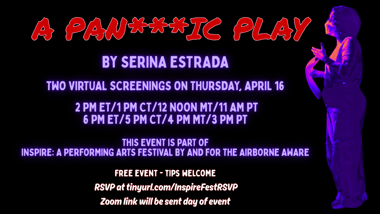 Black postcard-shaped graphic with red and hues of blue lettering and a graphic of a young woman on the far right who is wearing a mask. Text reads A Pan***ic Play by Serina Estrada. Pick from two screenings on Thursday, April 16. 2 pm ET, 1 PM CT, 12 Noon MT, 11 AM PT or 6 pm ET, 5 PM CT, 4 PM MT, 3 PM PT. This event is part of Inspire: A Performing Arts Festival By and For the Airborne Aware. Tips welcome. RSVP at tinyurl.com/InspireFestRSVP. Zoom link will be sent day of event.