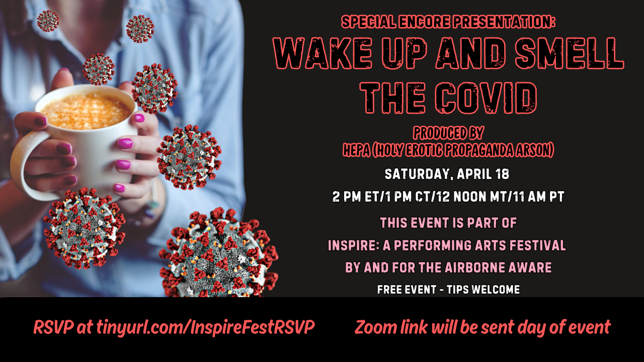 Black postcard-shaped graphic with a graphic of a woman from shoulders down holding a mug of coffee with enlarged coronaviruses scattered around it on the far left. Text in red, white and pink lettering reads Special Encore Presentation. Wake Up and Smell the Covid. Produced by HEPA Holy Erotic Propoganda Arson. Saturday, April 18. 2 pm ET, 1 PM CT, 12 Noon MT, 11 AM PT or 6 pm ET, 5 PM CT, 4 PM MT, 3 PM PT. This event is part of Inspire: A Performing Arts Festival By and For the Airborne Aware. Free event. Tips welcome. RSVP at tinyurl.com/InspireFestRSVP. Zoom link will be sent day of event.
