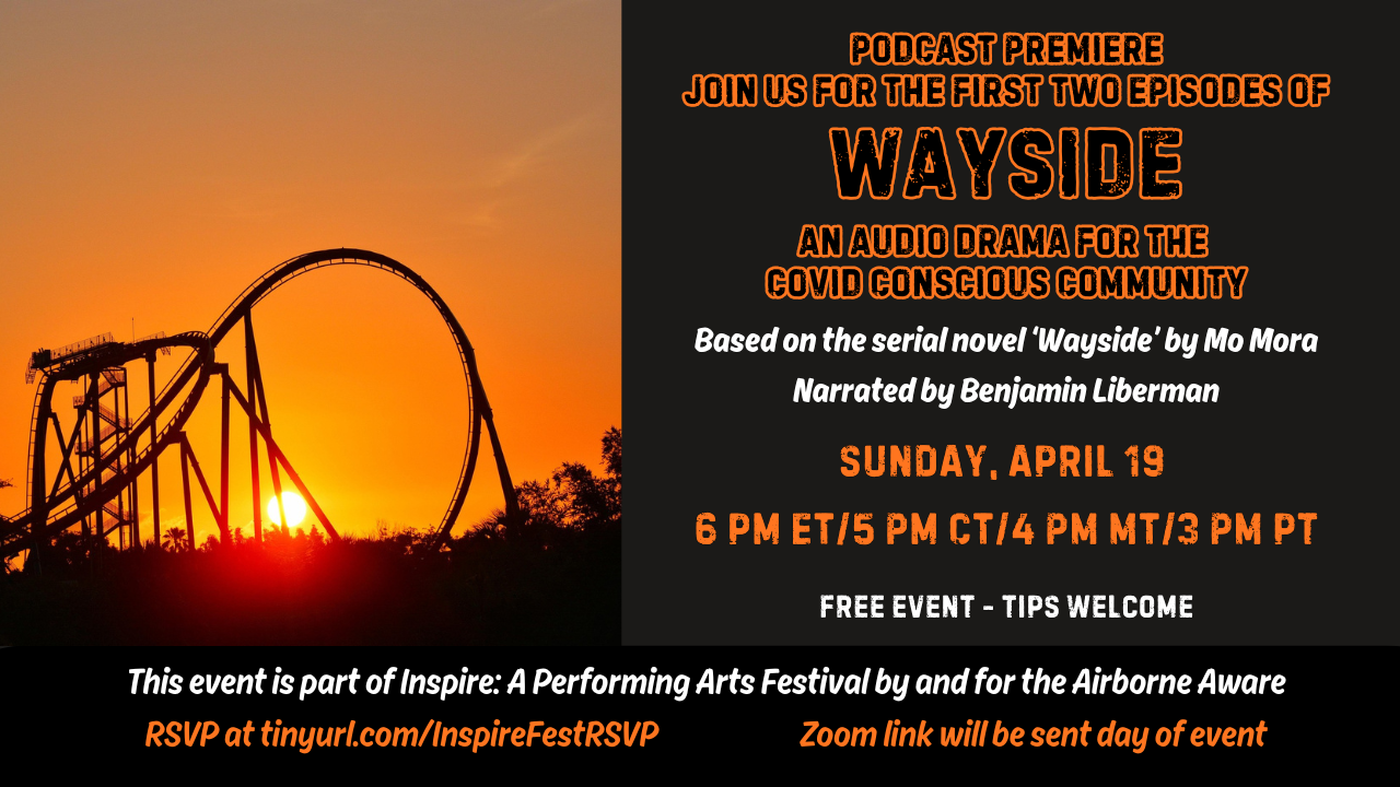 Postcard-shaped graphic with an image of a roller coaster in the distance and a bright orange sunset in the background. The background of the postcard is black and text is in orange and white lettering and reads Podcast Premiere. Join us for the first two episodes of Wayside. An Audio Drama for the Covid Conscious Community. Based on the serial novel Wayside by Mo Mora. Narrated by Benjamin Liberman. Sunday April 19. 6 pm ET, 5 PM CT, 4 PM MT, 3 PM PT. This event is part of Inspire: A Performing Arts Festival By and For the Airborne Aware. Free event. Tips welcome. RSVP at tinyurl.com/InspireFestRSVP. Zoom link will be sent day of event.