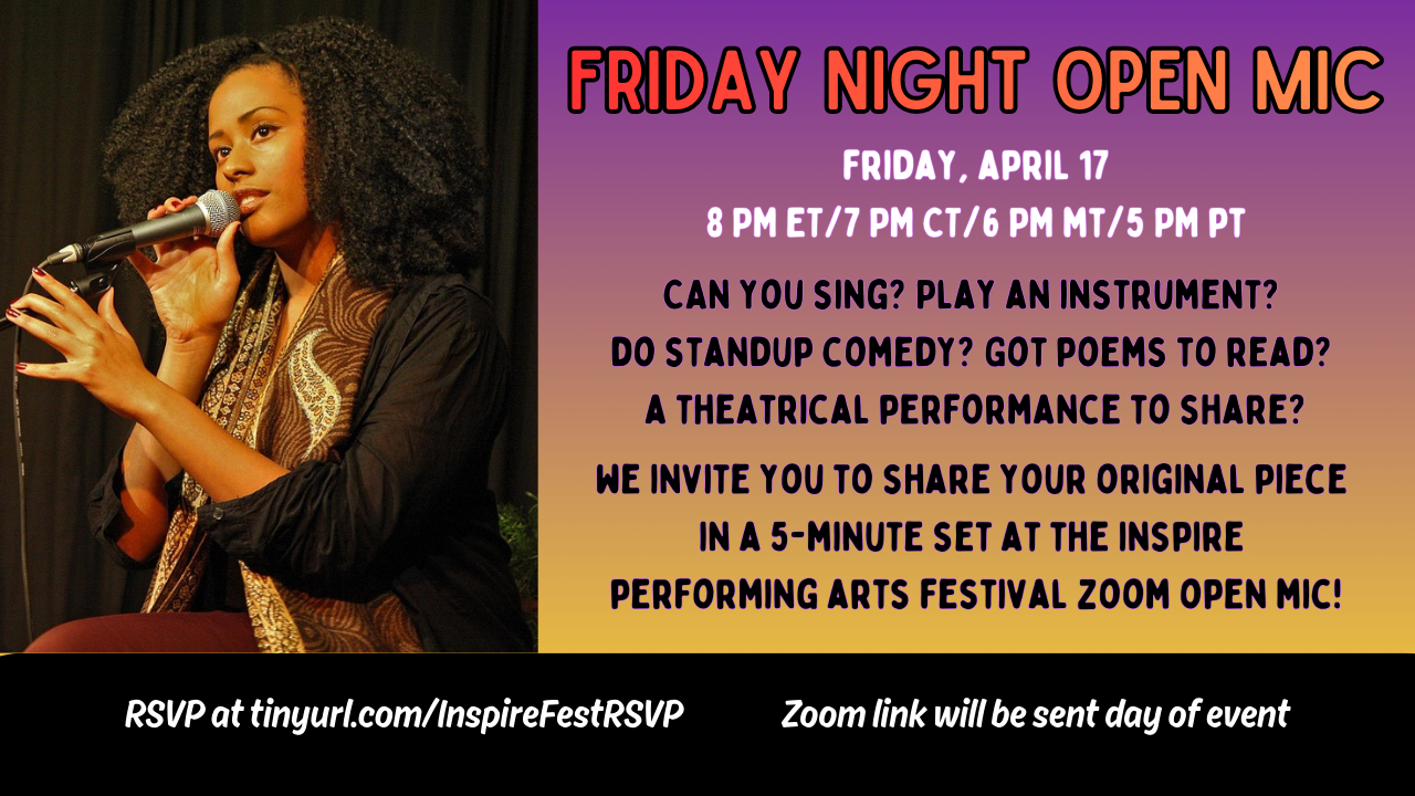 Postcard-shaped graphic with the picture of a young pretty Black woman seated and talking into a micrphone on the left side of the image. Text is in black, white and orange against a purple ombre background and reads Friday Night Open Mic. Friday April 17. 8 pm ET, 7 PM CT, 6 PM MT, 4 PM PT. Can you sing? Play an instrument? Do standup comedy? Got poems to read? A theatrical performance to share? We invite you to share your original piece in a 5-minute set at the Inspire Performing Arts Festival Zoom open mic! RSVP at tinyurl.com/InspireFestRSVP. Zoom link will be sent day of event.