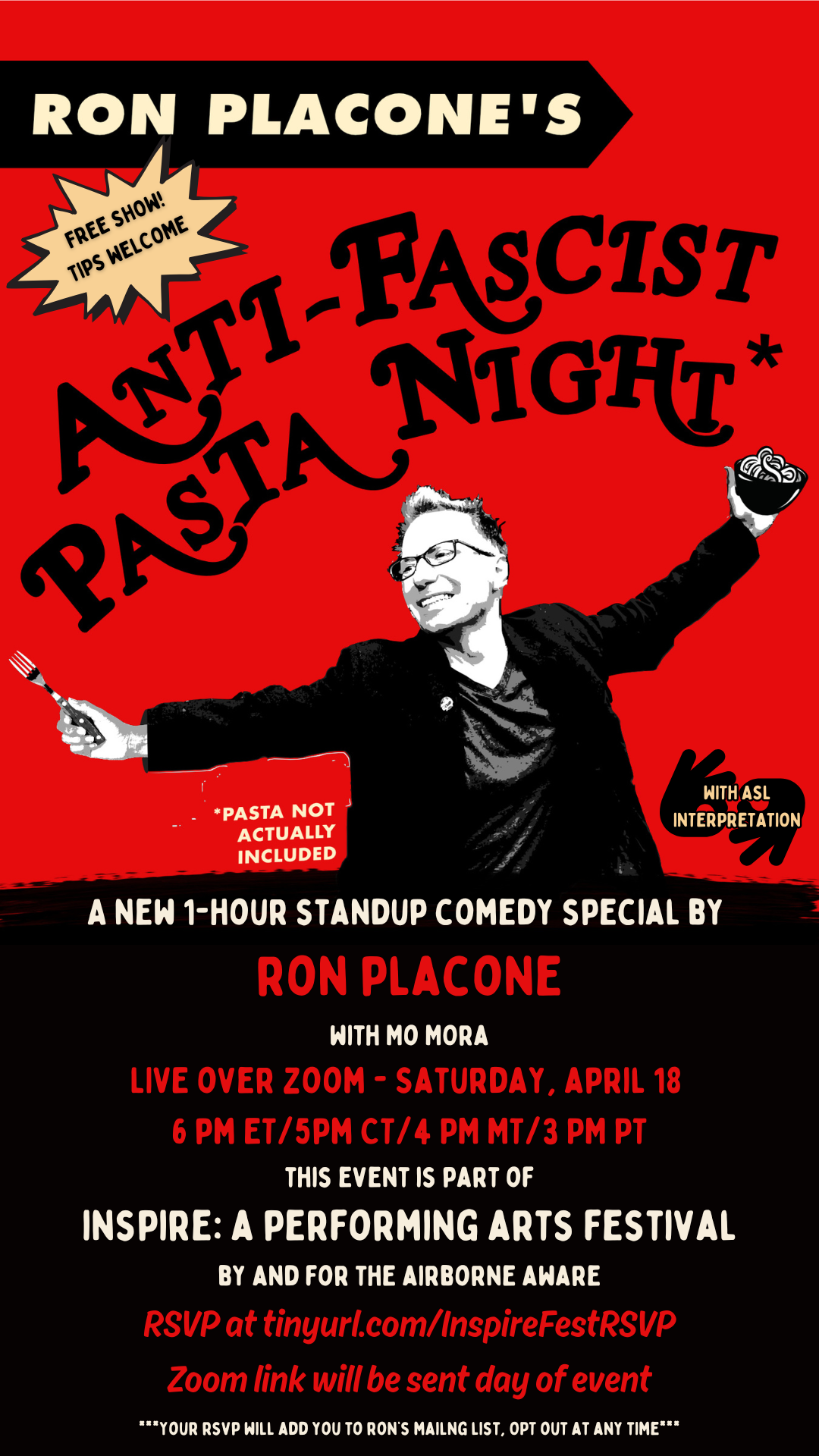 Poster-shaped graphic with a red background and a cartoon image of comedian Ron Placone on the upper half. Ron is a young white comedian with red hair who wears glasses. His arms are outstretched and he is holding a cartoon bowl of pasta in one hand. Lower half of the poster is black with white and red text that reads Ron Placone’s Anti-Fascist Pasta Night. Free Show. Tips Welcome. With ASL interpretation. A new 1-hour standup comedy special by Ron Placone with Mo Mora live over Zoom. Saturday, April 18. 6 pm EST/5pm CST/4 PM MST/3 PM PST. This event is part of Inspire: A Performing Arts Festival By and For the Airborne Aware. RSVP at tinyurl.com/InspireFestRSVP. Zoom link will be sent day of event.
