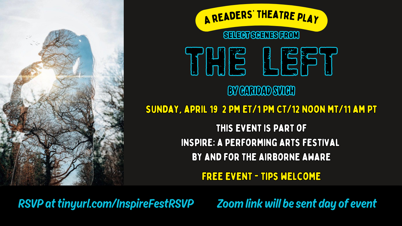 Postcard-shaped graphic with an image of a silhouette of a transparent young woman with a long ponytail who is touching her chin thoughtfully on the far left. She is standing in front of tall, bare trees and a bright blue sky with birds flying in the background, which show through her transparent body. The background of the postcard is black and text is in gold, blue and white lettering and reads A Readers Theatre Play. Select Scenes from The Left by Caridad Svich. Sunday April 19. 2 pm ET, 1 PM CT, 12 Noon MT, 11 AM PT. This event is part of Inspire: A Performing Arts Festival By and For the Airborne Aware. Free event. Tips welcome. RSVP at tinyurl.com/InspireFestRSVP. Zoom link will be sent day of event.